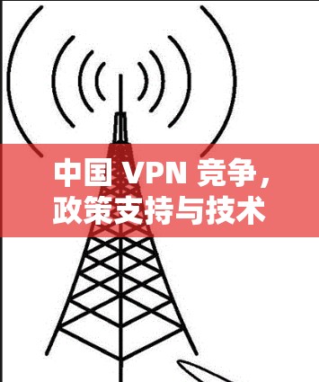 中国 VPN 竞争，政策支持与技术发展如何重塑全球网络