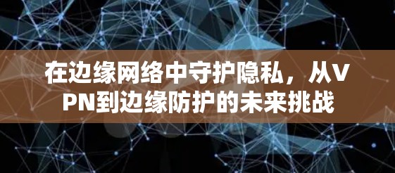在边缘网络中守护隐私,从VPN到边缘防护的未来挑战