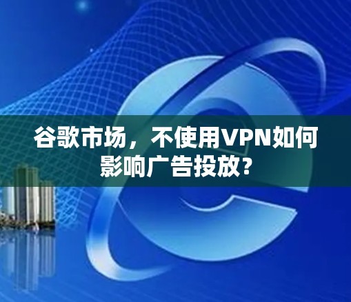 谷歌市场,不使用VPN如何影响广告投放? 谷歌市场,不使用VPN如何影响广告投放?
