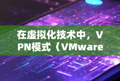 在虚拟化技术中,VPN模式(VMware云环境)和代理模式是两种不同的解决方案,各自适用于不同的场景和需求。以下是对这两种模式的详细分析