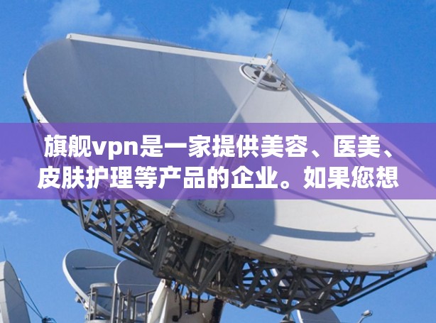 旗舰vpn是一家提供美容、医美、皮肤护理等产品的企业。如果您想了解如何使用旗舰vpn，以下是一些常见的步骤和注意事项