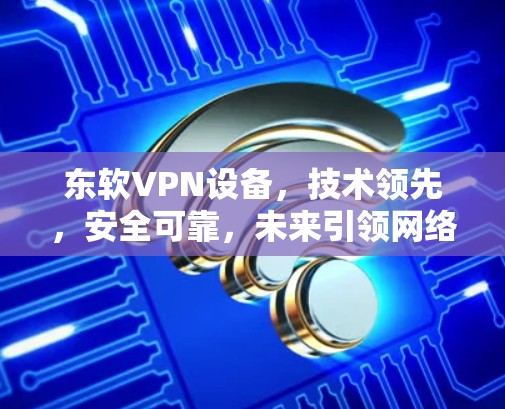 东软VPN设备,技术领先,安全可靠,未来引领网络保护