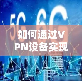 如何通过VPN设备实现安全通信?推荐优质VPN电信卡