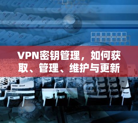 VPN密钥管理,如何获取、管理、维护与更新 VPN密钥管理,如何获取、管理、维护与更新