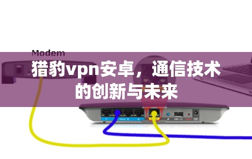 猎豹vpn安卓,通信技术的创新与未来 猎豹vpn安卓,通信技术的创新与未来