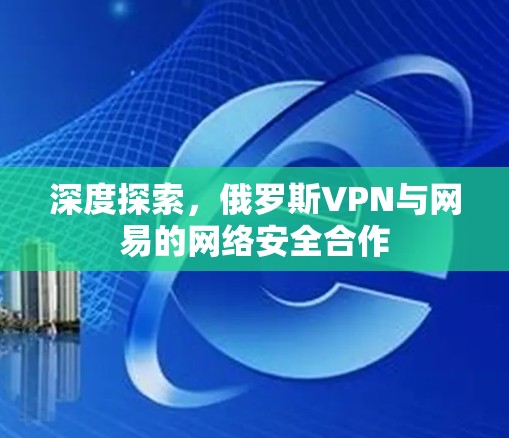 深度探索,俄罗斯VPN与网易的网络安全合作 深度探索,俄罗斯VPN与网易的网络安全合作