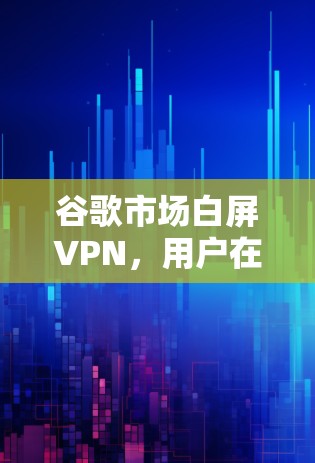 谷歌市场白屏VPN,用户在谷歌市场中遇到的网络问题与解决方案 谷歌市场白屏VPN,用户在谷歌市场中遇到的网络问题与解决方案