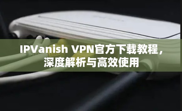 IPVanish VPN官方下载教程,深度解析与高效使用 IPVanish VPN官方下载教程,深度解析与高效使用