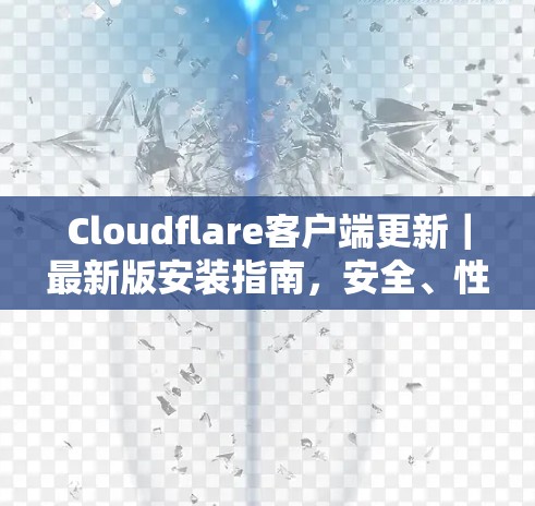 Cloudflare客户端更新|最新版安装指南,安全、性能与功能的全面升级