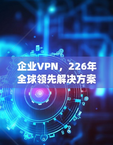 企业VPN，226年全球领先解决方案，NordLayer Zscaler超值推荐