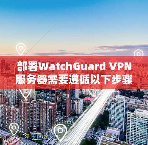 部署WatchGuard VPN服务器需要遵循以下步骤,详细指南如下