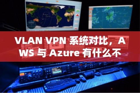 VLAN VPN 系统对比,AWS 与 Azure 有什么不同?