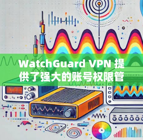 WatchGuard VPN 提供了强大的账号权限管理功能,用户可以通过以下步骤管理他们的VPN账号权限