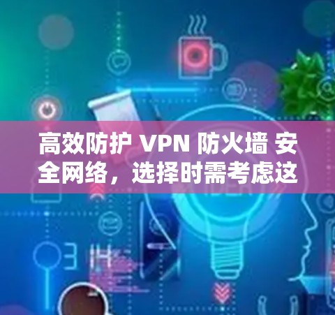 高效防护 VPN 防火墙 安全网络，选择时需考虑这些关键因素