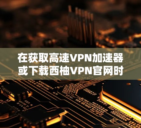 在获取高速VPN加速器或下载西柚VPN官网时，建议您确认以下几点，以确保安全和准确性